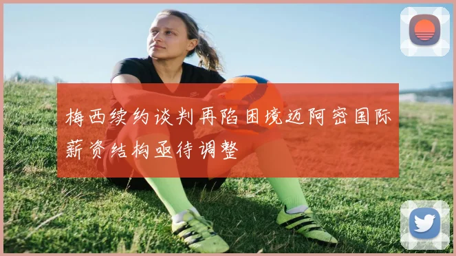 梅西续约谈判再陷困境迈阿密国际薪资结构亟待调整